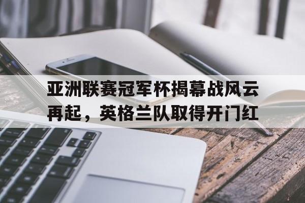 关于亚洲联赛冠军杯揭幕战风云再起，英格兰队取得开门红的信息