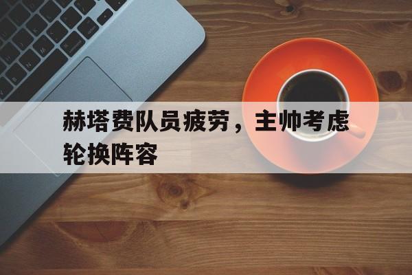 赫塔费队员疲劳，主帅考虑轮换阵容的简单介绍