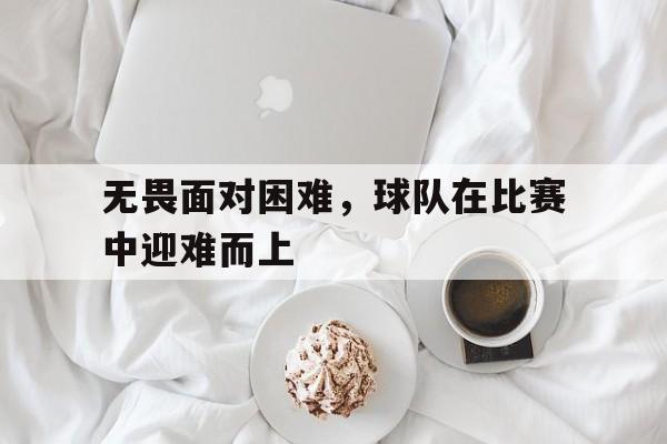 关于无畏面对困难，球队在比赛中迎难而上的信息